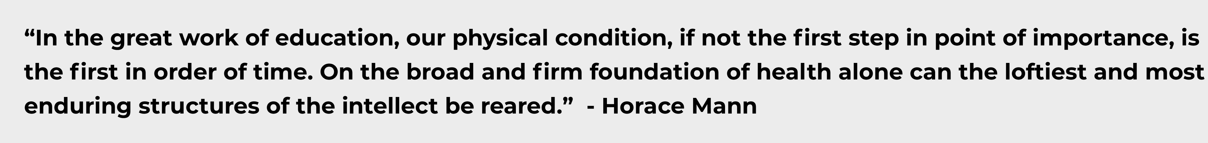 In the great work of education, our physical condition, if not the first step in point of importance, is the first in order of time. On the broad and firm foundation of health alone can the loftiest and most enduring structures of the intellect be reared. - Horace Mann