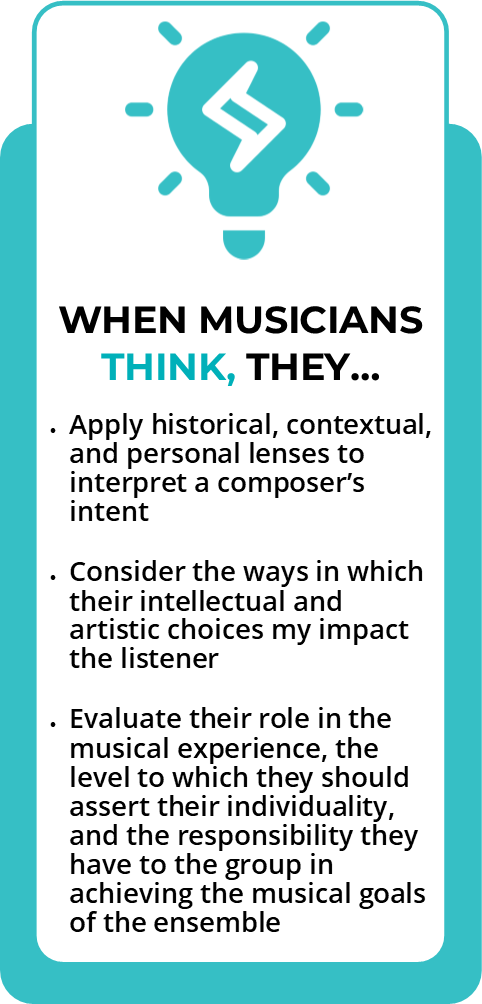 When musicians think, they apply historical, contextual, and personal lenses to interpret a composers intent. Consider the ways in which their intellectual and artistic choices may impact the listener. Evaluate their role in the musical experience, the level to which they should assert their individuality, and the responsibility they have to the group in achieving the musical goals of the ensemble.  
